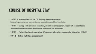 COURSE OF HOSPITAL STAY
o 10/11 – Admitted to ED, dx CT showing hemoperitoneum
oBecame hypotensive and tachycardic and required massive blood transfusion
o 10/11 – Ex-lap with omental resection, small bowel resection, repair of serosal tears
o Abdomen left open as patient was unstable, and wound VAC was placed
o 10/11 – Patient had post-operative ST-segment elevation myocardial infarction (STEMI)
o 10/12 – Initial nutrition assessment
 