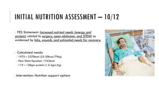INITIAL NUTRITION ASSESSMENT – 10/12
o PES Statement: Increased nutrient needs (energy and
protein) related to surgery, open abdomen, and STEMI as
evidenced by labs, wounds, and estimated needs for recovery.
o Calculated needs:
o 1975 – 2370kcal (25-30kcal/79kg)
o Penn State Equation: 1763kcal
o 119 – 158gm protein (1.5-2gm/kg)
oIntervention: Nutrition support options
 
