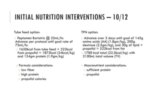 INITIAL NUTRITION INTERVENTIONS – 10/12
Tube feed option:
o Peptamen Bariatric @ 25mL/hr.
Advance per protocol until goal rate of
75mL/hr.
o 1650kcal from tube feed + 222kcal
from propofol = 1872kcal (24kcal/kg)
and 154gm protein (1.9gm/kg)
o Formula considerations:
o low fiber
o high protein
o propofol calories
TPN option:
o Advance over 3 days until goal of 145g
amino acids (AA) (1.8gm/kg), 200g
dextrose (2.5gm/kg), and 30g of lipid +
propofol = 522kcal from fat
o 1780 kcal total (22.5kcal/kg) with
2100mL total volume (TV)
o Macronutrient considerations:
o sufficient protein
o propofol
 