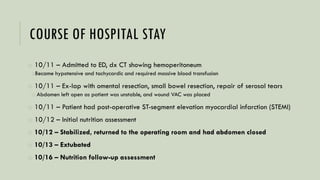 COURSE OF HOSPITAL STAY
o 10/11 – Admitted to ED, dx CT showing hemoperitoneum
oBecame hypotensive and tachycardic and required massive blood transfusion
o 10/11 – Ex-lap with omental resection, small bowel resection, repair of serosal tears
o Abdomen left open as patient was unstable, and wound VAC was placed
o 10/11 – Patient had post-operative ST-segment elevation myocardial infarction (STEMI)
o 10/12 – Initial nutrition assessment
o 10/12 – Stabilized, returned to the operating room and had abdomen closed
o 10/13 – Extubated
o 10/16 – Nutrition follow-up assessment
 