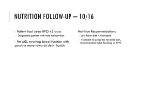 NUTRITION FOLLOW-UP – 10/16
o Patient had been NPO x5 days
o Diagnosed patient with mild malnutrition
o Per MD, awaiting bowel function with
possible move towards clear liquids
Nutrition Recommendations:
o Low fiber diet if tolerable
o If unable to progress towards diet,
recommended tube feeding or TPN
 