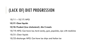 (LACK OF) DIET PROGRESSION
10/11 – 10/17: NPO
10/17: Clear liquids
10/18: Prudent (low cholesterol). Ate 2 meals
10/19: NPO. Can have ice, hard candy, gum, popsicles, sips with medicine
10/21: Clear liquids
10/22-discharge: NPO. Can have ice chips and Italian ice
 