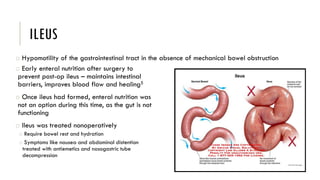 ILEUS
o Early enteral nutrition after surgery to
prevent post-op ileus – maintains intestinal
barriers, improves blood flow and healing5
o Once ileus had formed, enteral nutrition was
not an option during this time, as the gut is not
functioning
o Ileus was treated nonoperatively
o Require bowel rest and hydration
o Symptoms like nausea and abdominal distention
treated with antiemetics and nasogastric tube
decompression
o Hypomotility of the gastrointestinal tract in the absence of mechanical bowel obstruction
 