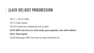 (LACK OF) DIET PROGRESSION
10/11 – 10/17: NPO
10/17: Clear liquids
10/18: Prudent (low cholesterol). Ate 2 meals
10/19: NPO. Can have ice, hard candy, gum, popsicles, sips with medicine
10/21: Clear liquids
10/22-discharge: NPO. Can have ice chips and Italian ice
 