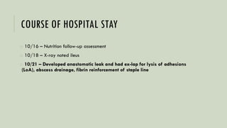 COURSE OF HOSPITAL STAY
o 10/16 – Nutrition follow-up assessment
o 10/18 – X-ray noted ileus
o 10/21 – Developed anastomotic leak and had ex-lap for lysis of adhesions
(LoA), abscess drainage, fibrin reinforcement of staple line
 