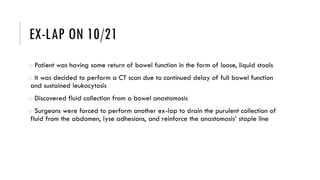 EX-LAP ON 10/21
o Patient was having some return of bowel function in the form of loose, liquid stools
o It was decided to perform a CT scan due to continued delay of full bowel function
and sustained leukocytosis
o Discovered fluid collection from a bowel anastomosis
o Surgeons were forced to perform another ex-lap to drain the purulent collection of
fluid from the abdomen, lyse adhesions, and reinforce the anastomosis’ staple line
 