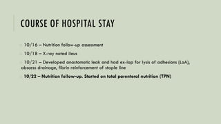 COURSE OF HOSPITAL STAY
o 10/16 – Nutrition follow-up assessment
o 10/18 – X-ray noted ileus
o 10/21 – Developed anastomotic leak and had ex-lap for lysis of adhesions (LoA),
abscess drainage, fibrin reinforcement of staple line
o 10/22 – Nutrition follow-up. Started on total parenteral nutrition (TPN)
 