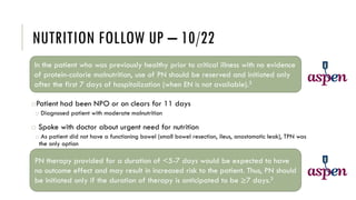 NUTRITION FOLLOW UP – 10/22
oPatient had been NPO or on clears for 11 days
o Diagnosed patient with moderate malnutrition
o Spoke with doctor about urgent need for nutrition
o As patient did not have a functioning bowel (small bowel resection, ileus, anastomotic leak), TPN was
the only option
In the patient who was previously healthy prior to critical illness with no evidence
of protein-calorie malnutrition, use of PN should be reserved and initiated only
after the first 7 days of hospitalization (when EN is not available).3
PN therapy provided for a duration of <5-7 days would be expected to have
no outcome effect and may result in increased risk to the patient. Thus, PN should
be initiated only if the duration of therapy is anticipated to be ≥7 days.3
 
