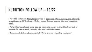 NUTRITION FOLLOW UP – 10/22
o New PES statement: Malnutrition related to decreased intakes, surgery, and altered GI
as evidenced by NPO/clears x11 days except 2 meals, wounds, labs, and calculated
needs.
o Patient had developed acute post-op moderate energy malnutrition from lack of
nutrition for over a week, wounds, labs, and calculated needs
o Recommended slow advancement of TPN to prevent refeeding syndrome6
 