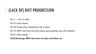 (LACK OF) DIET PROGRESSION
10/11 – 10/17: NPO
10/17: Clear liquids
10/18: Prudent (low cholesterol). Ate 2 meals
10/19: NPO. Can have ice, hard candy, gum,popsicles, sips with medicine
10/21: Clear liquids
10/22-discharge: NPO. Can have ice chips and Italian ice
 