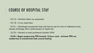 COURSE OF HOSPITAL STAY
o 10/16 – Nutrition follow-up assessment
o 10/18 – X-ray noted ileus
o 10/21 – Developed anastomotic leak and had ex-lap for lysis of adhesions (LoA),
abscess drainage, fibrin reinforcement of staple line
o 10/22 – Started on total parenteral nutrition (TPN)
o 10/30 – Began progressing TPN towards 12-hour cycle - at-home TPN use
needed due to anastomotic leak wound healing
 
