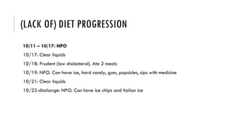 (LACK OF) DIET PROGRESSION
10/11 – 10/17: NPO
10/17: Clear liquids
10/18: Prudent (low cholesterol). Ate 2 meals
10/19: NPO. Can have ice, hard candy, gum, popsicles, sips with medicine
10/21: Clear liquids
10/22-discharge: NPO. Can have ice chips and Italian ice
 