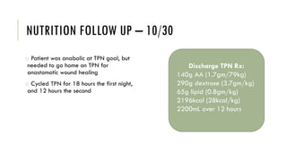 NUTRITION FOLLOW UP – 10/30
o Patient was anabolic at TPN goal, but
needed to go home on TPN for
anastomotic wound healing
o Cycled TPN for 18 hours the first night,
and 12 hours the second
Discharge TPN Rx:
140g AA (1.7gm/79kg)
290g dextrose (3.7gm/kg)
65g lipid (0.8gm/kg)
2196kcal (28kcal/kg)
2200mL over 12 hours
 