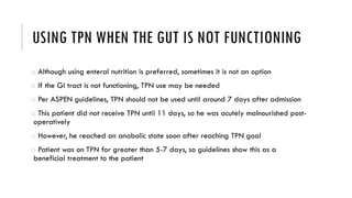 USING TPN WHEN THE GUT IS NOT FUNCTIONING
o Although using enteral nutrition is preferred, sometimes it is not an option
o If the GI tract is not functioning, TPN use may be needed
o Per ASPEN guidelines, TPN should not be used until around 7 days after admission
o This patient did not receive TPN until 11 days, so he was acutely malnourished post-
operatively
o However, he reached an anabolic state soon after reaching TPN goal
o Patient was on TPN for greater than 5-7 days, so guidelines show this as a
beneficial treatment to the patient
 