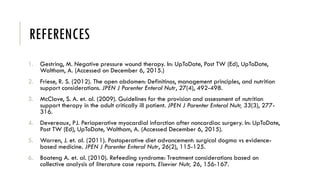REFERENCES
1. Gestring, M. Negative pressure wound therapy. In: UpToDate, Post TW (Ed), UpToDate,
Waltham, A. (Accessed on December 6, 2015.)
2. Friese, R. S. (2012). The open abdomen: Definitinos, management principles, and nutrition
support considerations. JPEN J Parenter Enteral Nutr, 27(4), 492-498.
3. McClave, S. A. et. al. (2009). Guidelines for the provision and assessment of nutrition
support therapy in the adult critically ill patient. JPEN J Parenter Enteral Nutr, 33(3), 277-
316.
4. Devereaux, PJ. Perioperative myocardial infarction after noncardiac surgery. In: UpToDate,
Post TW (Ed), UpToDate, Waltham, A. (Accessed December 6, 2015).
5. Warren, J. et. al. (2011). Postoperative diet advancement: surgical dogma vs evidence-
based medicine. JPEN J Parenter Enteral Nutr, 26(2), 115-125.
6. Boateng A. et. al. (2010). Refeeding syndrome: Treatment considerations based on
collective analysis of literature case reports. Elsevier Nutr, 26, 156-167.
 