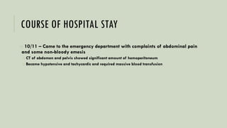 COURSE OF HOSPITAL STAY
o 10/11 – Came to the emergency department with complaints of abdominal pain
and some non-bloody emesis
o CT of abdomen and pelvis showed significant amount of hemoperitoneum
o Became hypotensive and tachycardic and required massive blood transfusion
 