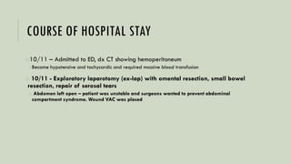 COURSE OF HOSPITAL STAY
o10/11 – Admitted to ED, dx CT showing hemoperitoneum
oBecame hypotensive and tachycardic and required massive blood transfusion
o 10/11 - Exploratory laparotomy (ex-lap) with omental resection, small bowel
resection, repair of serosal tears
o Abdomen left open – patient was unstable and surgeons wanted to prevent abdominal
compartment syndrome. Wound VAC was placed
 