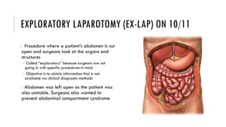 EXPLORATORY LAPAROTOMY (EX-LAP) ON 10/11
o Procedure where a patient’s abdomen is cut
open and surgeons look at the organs and
structures
o Called “exploratory” because surgeons are not
going in with specific procedures in mind
o Objective is to obtain information that is not
available via clinical diagnostic methods
o Abdomen was left open as the patient was
also unstable. Surgeons also wanted to
prevent abdominal compartment syndrome
 