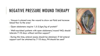 NEGATIVE PRESSURE WOUND THERAPY
o Vacuum is placed over the wound to draw out fluid and increase
blood flow to the area1
o Open abdomens require 1.5-2.5gm/kg of protein2
o Well-nourished patients with open abdomens/wound VACs should
tolerate 7-10 days without nutrition support2
o During this time, enteral access should be obtained. If full enteral
support can’t be attained by 7-10 days, PN should be used2
 