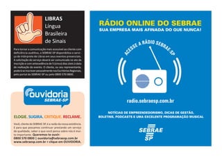 LIBRAS 
Língua 
Brasileira 
de Sinais 
Para tornar a comunicação mais acessível ao cliente com 
deficiência auditiva, o SEBRAE-SP disponibiliza o servi - 
ço de intérprete de Libras em seus eventos presenciais. 
A solicitação do serviço deverá ser comunicada no ato da 
inscrição e com antecedência de 5 (cinco) dias úteis à data 
de realização do evento. O cliente, ou seu representante, 
poderá se inscrever pessoalmente nos Escritórios Regionais, 
pelo portal do SEBRAE-SP ou pelo 0800 570 0800. 
ouvidoria 
SEBRAE-SP 
ELOGIE. SUGIRA. CRITIQUE. RECLAME. 
Você, cliente do SEBRAE-SP, é a razão da nossa existência. 
E para que possamos continuar prestando um serviço 
de qualidade, saber o que você pensa sobre nós é mui-to 
importante. Queremos te ouvir: 
0800 570 0800 | ouvidoria@sebraesp.com.br 
www.sebraesp.com.br > clique em OUVIDORIA. 
RÁDIO ONLINE DO SEBRAE 
SUA EMPRESA MAIS AFINADA DO QUE NUNCA! 
NOTÍCIAS DE EMPREENDEDORISMO, DICAS DE GESTÃO, 
BOLETINS, PODCASTS E UMA EXCELENTE PROGRAMAÇÃO MUSICAL 
 