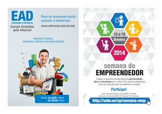 13 a 18 
Outubro 
2014 
semana do 
EMPREENDEDOR 
Prepare-se para uma semana cheia de oportunidades, 
dicas e orientações que o Sebrae-SP e parceiros prepararam 
para você, que quer abrir ou melhorar seu negócio. 
Participe! 
Para mais informações, ligue 0800 570 0800, 
procure um dos escritórios do Sebrae-SP ou acesse: 
http://sebr.ae/sp/semana-emp 
EDUCAÇÃO SEBRAE. 
APRENDER, SEMPRE É UM BOM NEGÓCIO. 
Quando sua gestão melhora, 
sua empresa cresce. 
EDUCAÇÃO A DISTÂNCIA 
Cursos Gratuitos 
pela Internet 
Para se inscrever basta 
acessar o endereço: 
www.sebraesp.com.br/ead 
 
