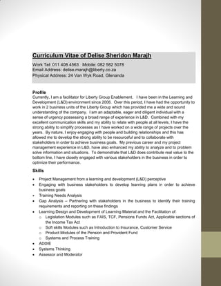 Curriculum Vitae of Delise Sheridon Marajh
Work Tel: 011 408 4563 Mobile: 082 582 5078
Email Address: delise.marajh@liberty.co.za
Physical Address: 24 Van Wyk Road, Glenanda
Profile
Currently, I am a facilitator for Liberty Group Enablement. I have been in the Learning and
Development (L&D) environment since 2006. Over this period, I have had the opportunity to
work in 2 business units of the Liberty Group which has provided me a wide and sound
understanding of the company. I am an adaptable, eager and diligent individual with a
sense of urgency possessing a broad range of experience in L&D. Combined with my
excellent communication skills and my ability to relate with people at all levels, I have the
strong ability to simplify processes as I have worked on a wide range of projects over the
years. By nature, I enjoy engaging with people and building relationships and this has
allowed me to develop the strong ability to be resourceful and to collaborate with
stakeholders in order to achieve business goals. My previous career and my project
management experience in L&D, have also enhanced my ability to analyze and to problem
solve information and situations. To demonstrate that L&D does contribute real value to the
bottom line, I have closely engaged with various stakeholders in the business in order to
optimize their performance.
Skills
 Project Management from a learning and development (L&D) perceptive
 Engaging with business stakeholders to develop learning plans in order to achieve
business goals
 Training Needs Analysis
 Gap Analysis – Partnering with stakeholders in the business to identify their training
requirements and reporting on these findings
 Learning Design and Development of Learning Material and the Facilitation of:
o Legislation Modules such as FAIS, TCF, Pensions Funds Act, Applicable sections of
the Income Tax Act
o Soft skills Modules such as Introduction to Insurance, Customer Service
o Product Modules of the Pension and Provident Fund
o Systems and Process Training
 ADDIE
 Systems Thinking
 Assessor and Moderator
 