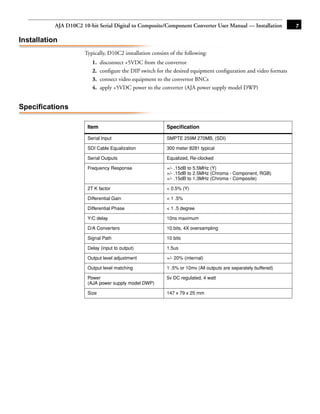AJA D10C2 10-bit Serial Digital to Composite/Component Converter User Manual — Installation            7

Installation
                      Typically, D10C2 installation consists of the following:
                          1.   disconnect +5VDC from the convertor
                          2.   conﬁgure the DIP switch for the desired equipment conﬁguration and video formats
                          3.   connect video equipment to the convertor BNCs
                          4.   apply +5VDC power to the converter (AJA power supply model DWP)


Specifications
                                                                                                  1
                        Item                               Speciﬁcation

                        Serial Input                       SMPTE 259M 270MB, (SDI)

                        SDI Cable Equalization             300 meter 8281 typical

                        Serial Outputs                     Equalized, Re-clocked

                        Frequency Response                 +/- .15dB to 5.5MHz (Y)
                                                           +/- .15dB to 2.5MHz (Chroma - Component, RGB)
                                                           +/- .15dB to 1.3MHz (Chroma - Composite)

                        2T K factor                        < 0.5% (Y)

                        Differential Gain                  < 1 .5%

                        Differential Phase                 < 1 .5 degree

                        Y/C delay                          10ns maximum

                        D/A Converters                     10 bits, 4X oversampling

                        Signal Path                        10 bits

                        Delay (input to output)            1.5us

                        Output level adjustment            +/- 20% (internal)

                        Output level matching              1 .5% or 10mv (All outputs are separately buffered)

                        Power                              5v DC regulated, 4 watt
                        (AJA power supply model DWP)

                        Size                               147 x 79 x 25 mm
 