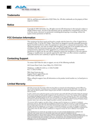 2




Trademarks
                   AJA, Io, and Kona are trademarks of AJA Video, Inc. All other trademarks are the property of their
                   respective holders.

Notice
                   Copyright © 2003 AJA Video, Inc. All rights reserved. All information in this manual is subject to
                   change without notice. No part of the document may be reproduced or transmitted in any form,
                   or by any means, electronic or mechanical, including photocopying or recording, without the
                   express written permission of AJA Inc.

FCC Emission Information
                   This equipment has been tested and found to comply with the limits for a Class A digital device,
                   pursuant to Part 15 of the FCC Rules. These limits are designed to provide reasonable protection
                   against harmful interference when the equipment is operated in a commercial environment. This
                   equipment generates, uses and can radiate radio frequency energy and, if not installed and used in
                   accordance with the instruction manual, may cause harmful interference to radio
                   communications. Operation of this equipment in a residential area is likely to cause harmful
                   interference in which case the user will be required to correct the interference at his own expense.
                   Changes or modiﬁcations not expressly approved by AJA Video can effect emission compliance
                   and could void the user’s authority to operate this equipment.

Contacting Support
                   To contact AJA Video for sales or support, use any of the following methods:
                   443 Crown Point Circle, Grass Valley, CA. 95945 USA
                   Telephone: +1.800.251.4224 or +1.530.274.2048
                   Fax: +1.530.274.9442
                   Web: http://www.aja.com
                   Support Email: support@aja.com
                   Sales Email: sales@aja.com
                   When calling for support, have all information on the product (serial number etc.) at hand prior to
                   calling.

Limited Warranty
                   AJA Video warrants that this product will be free from defects in materials and workmanship for a period of five years
                   from the date of purchase. If a product proves to be defective during this warranty period, AJA Video, at its option, will
                   either repair the defective product without charge for parts and labor, or will provide a replacement in exchange for the
                   defective product.
                   In order to obtain service under this warranty, you the Customer, must notify AJA Video of the defect before the expiration
                   of the warranty period and make suitable arrangements for the performance of service. The Customer shall be responsible
                   for packaging and shipping the defective product to a designated service center nominated by AJA Video, with shipping
                   charges prepaid. AJA Video shall pay for the return of the product to the Customer if the shipment is to a location within
                   the country in which the AJA Video service center is located. Customer shall be responsible for paying all shipping charges,
                   insurance, duties, taxes, and any other charges for products returned to any other locations.
                   This warranty shall not apply to any defect, failure or damage caused by improper use or improper or inadequate
                   maintenance and care. AJA Video shall not be obligated to furnish service under this warranty a) to repair damage resulting
                   from attempts by personnel other than AJA Video representatives to install, repair or service the product, b) to repair
                   damage resulting from improper use or connection to incompatible equipment, c) to repair any damage or malfunction
                   caused by the use of non-AJA Video parts or supplies, or d) to service a product that has been modiﬁed or integrated with
                   other products when the effect of such a modiﬁcation or integration increases the time or difﬁculty of servicing the
                   product.
                   THIS WARRANTY IS GIVEN BY AJA VIDEO IN LIEU OF ANY OTHER WARRANTIES, EXPRESS OR
                   IMPLIED. AJA VIDEO AND ITS VENDORS DISCLAIM ANY IMPLIED WARRANTIES OF
                   MERCHANTABILITY OR FITNESS FOR A PARTICULAR PURPOSE. AJA VIDEO’S RESPONSIBILITY TO
                   REPAIR OR REPLACE DEFECTIVE PRODUCTS IS THE WHOLE AND EXCLUSIVE REMEDY PROVIDED TO
                   THE CUSTOMER FOR ANY INDIRECT, SPECIAL, INCIDENTAL OR CONSEQUENTIAL DAMAGES
                   IRRESPECTIVE OF WHETHER AJA VIDEO OR THE VENDOR HAS ADVANCE NOTICE OF THE
                   POSSIBILITY OF SUCH DAMAGES.
 