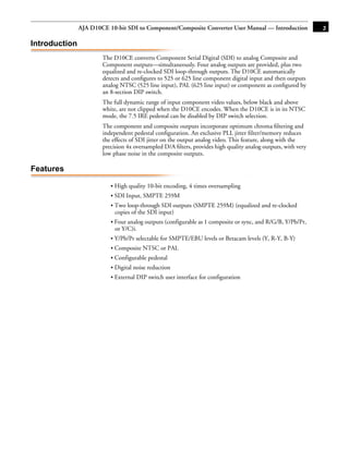 AJA D10CE 10-bit SDI to Component/Composite Converter User Manual — Introduction               3

Introduction
                       The D10CE converts Component Serial Digital (SDI) to analog Composite and
                       Component outputs—simultaneously. Four analog outputs are provided, plus two
                       equalized and re-clocked SDI loop-through outputs. The D10CE automatically
                       detects and conﬁgures to 525 or 625 line component digital input and then outputs
                       analog NTSC (525 line input), PAL (625 line input) or component as conﬁgured by
                       an 8-section DIP switch.
                       The full dynamic range of input component video values, below black and above
                       white, are not clipped when the D10CE encodes. When the D10CE is in its NTSC
                       mode, the 7.5 IRE pedestal can be disabled by DIP switch selection.
                       The component and composite outputs incorporate optimum chroma ﬁltering and
                                                                                               1
                       independent pedestal conﬁguration. An exclusive PLL jitter ﬁlter/memory reduces
                       the effects of SDI jitter on the output analog video. This feature, along with the
                       precision 4x oversampled D/A ﬁlters, provides high quality analog outputs, with very
                       low phase noise in the composite outputs.

Features

                          • High quality 10-bit encoding, 4 times oversampling
                          • SDI Input, SMPTE 259M
                          • Two loop-through SDI outputs (SMPTE 259M) (equalized and re-clocked
                            copies of the SDI input)
                          • Four analog outputs (configurable as 1 composite or sync, and R/G/B, Y/Pb/Pr,
                            or Y/C)i.
                          • Y/Pb/Pr selectable for SMPTE/EBU levels or Betacam levels (Y, R-Y, B-Y)
                          • Composite NTSC or PAL
                          • Configurable pedestal
                          • Digital noise reduction
                          • External DIP switch user interface for configuration
 
