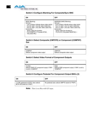 6



                    Switch 3 Configure Blanking For Composite/Sync BNC
                                          :


                   ON                                              OFF

                   WIDE Blanking:                                  NARROW (NAR) Blanking:
                   Vertical—                                       Vertical—
                    Line numbers indicate where video starts)       Line numbers indicate where video starts
                    line 20, ﬁeld 1; line 20, ﬁeld 2 (525 line)     line 13, ﬁeld 1; line 12, ﬁeld 2 (525 line)
                    line 23, ﬁeld 1; line 336, ﬁeld 2 (625 line)    line 10, ﬁeld 1; line 322, ﬁeld 2 (625 line)
                   Horizontal—                                     Horizontal—
                    Active video line duration                      Active video line duration's)
                    ITU-R/SMPTE (710 pixels NTSC,                   ITU-R.470 (720 pixels PAUNTSC)~-
                    702 pixels PAL)



                    Switch 4 Select Composite (CMPSTE) or Component (COMPNT)
                    Out
                                          :


                   ON                                              OFF

                   COMPNT:                                         CMPSTE:
                   Selects component video output                  Selects composite video output


                    Switch 5 Select Video Format of Component Outputs
                                          :


                   ON                                              OFF

                   YUVNC:                                          RGB:
                   Selects YPbPr/YC component output, if SW1       Selects RGB component output, if SW1 is set to
                   is set to “COMPNT,”                             “COMPNT”


                    Switch 6 Configure Pedestal For Component Output BNCs (3)
                                          :


    ON                                             OFF

    7.5 IRE pedestal for NTSC (also selects        No pedestal (also selects SMPTE levels for YPbPr)
    BETA 525 levels for YPbPr)


                    Note: There is no effect with 625 input.
 