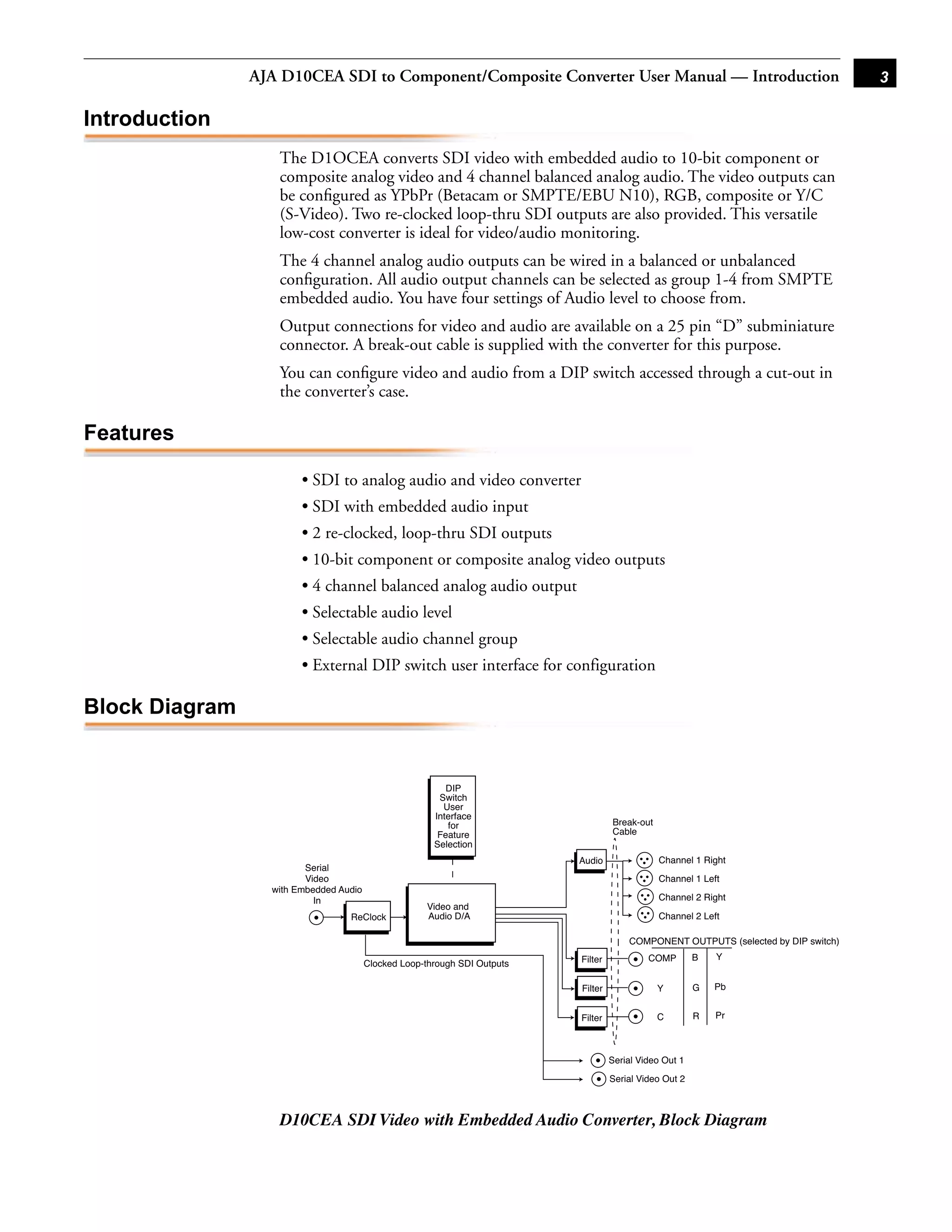 AJA D10CEA SDI to Component/Composite Converter User Manual — Introduction                                           3

Introduction
                   The D1OCEA converts SDI video with embedded audio to 10-bit component or
                   composite analog video and 4 channel balanced analog audio. The video outputs can
                   be conﬁgured as YPbPr (Betacam or SMPTE/EBU N10), RGB, composite or Y/C
                   (S-Video). Two re-clocked loop-thru SDI outputs are also provided. This versatile
                   low-cost converter is ideal for video/audio monitoring.
                   The 4 channel analog audio outputs can be wired in a balanced or unbalanced
                   conﬁguration. All audio output channels can be selected as group 1-4 from SMPTE
                   embedded audio. You have four settings of Audio level to choose from.
                   Output connections for video and audio are available on a 25 pin “D” subminiature
                   connector. A break-out cable is supplied with the converter for this purpose.
                                                                                          1
                   You can conﬁgure video and audio from a DIP switch accessed through a cut-out in
                   the converter’s case.

Features

                        • SDI to analog audio and video converter
                        • SDI with embedded audio input
                        • 2 re-clocked, loop-thru SDI outputs
                        • 10-bit component or composite analog video outputs
                        • 4 channel balanced analog audio output
                        • Selectable audio level
                        • Selectable audio channel group
                        • External DIP switch user interface for configuration

Block Diagram


                                                          DIP
                                                        Switch
                                                         User
                                                       Interface
                                                          for                       Break-out
                                                        Feature                     Cable
                                                       Selection
                                                                           Audio                Channel 1 Right
                         Serial
                         Video                                                                  Channel 1 Left
                  with Embedded Audio
                           In                                                                   Channel 2 Right
                                                     Video and
                                  ReClock            Audio D/A                                  Channel 2 Left

                                                                                        COMPONENT OUTPUTS (selected by DIP switch)
                                                                           Filter            COMP        B   Y
                                        Clocked Loop-through SDI Outputs

                                                                           Filter               Y        G   Pb


                                                                           Filter               C        R   Pr



                                                                                    Serial Video Out 1

                                                                                    Serial Video Out 2



                   D10CEA SDI Video with Embedded Audio Converter, Block Diagram
 