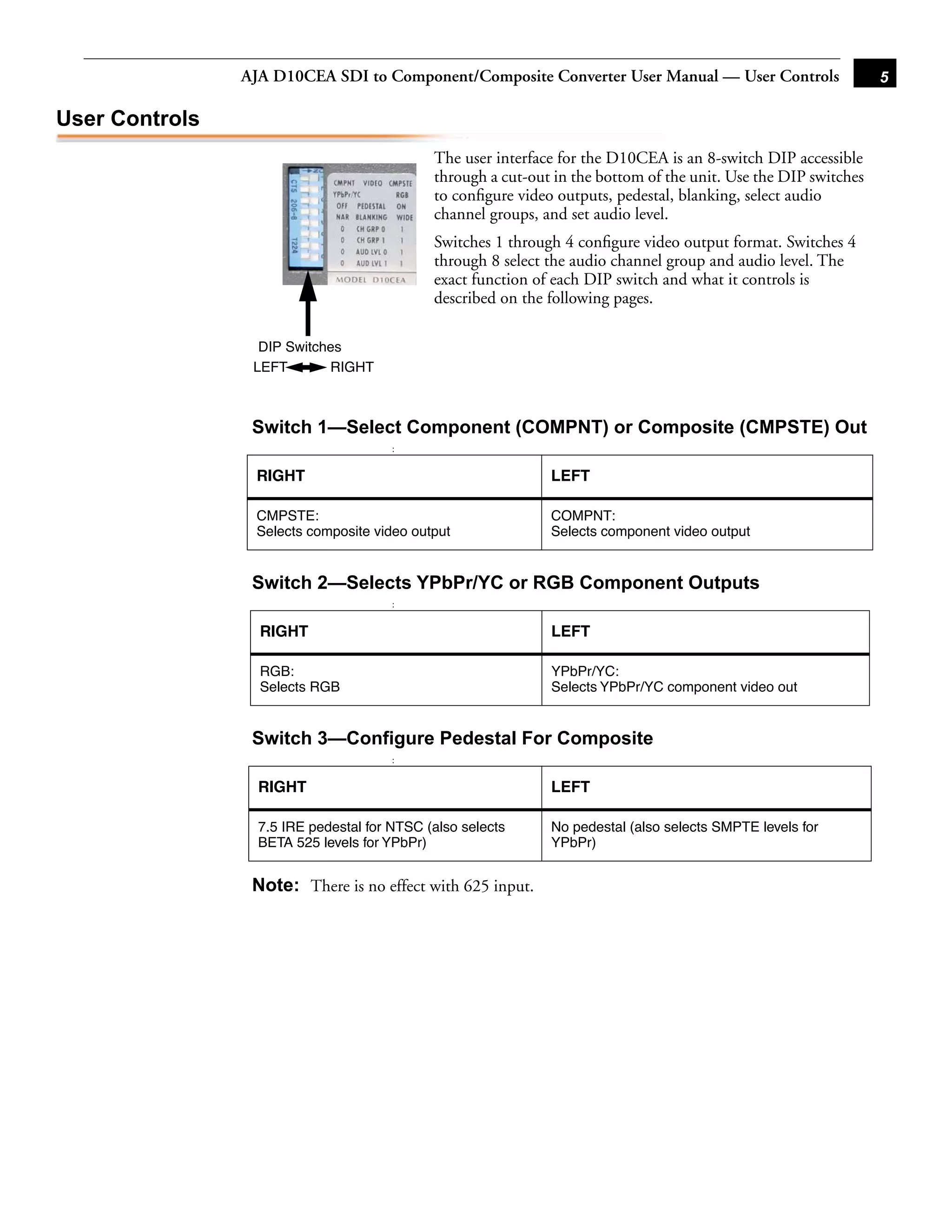 AJA D10CEA SDI to Component/Composite Converter User Manual — User Controls                      5

User Controls
                    1                        The user interface for the D10CEA is an 8-switch DIP accessible
                    2                        through a cut-out in the bottom of the unit. Use the DIP switches
                    3                        to conﬁgure video outputs, pedestal, blanking, select audio
                    4
                    5                        channel groups, and set audio level.
                    6
                    7                        Switches 1 through 4 conﬁgure video output format. Switches 4
                    8                        through 8 select the audio channel group and audio level. The
                    8                        exact function of each DIP switch and what it controls is
                                             described on the following pages.

                  DIP Switches                                                             1
                 LEFT       RIGHT



                 Switch 1—Select Component (COMPNT) or Composite (CMPSTE) Out
                                       :


                 RIGHT                                        LEFT

                 CMPSTE:                                      COMPNT:
                 Selects composite video output               Selects component video output


                 Switch 2—Selects YPbPr/YC or RGB Component Outputs
                                       :


                  RIGHT                                       LEFT

                  RGB:                                        YPbPr/YC:
                  Selects RGB                                 Selects YPbPr/YC component video out


                 Switch 3—Configure Pedestal For Composite
                                       :


                  RIGHT                                       LEFT

                  7.5 IRE pedestal for NTSC (also selects     No pedestal (also selects SMPTE levels for
                  BETA 525 levels for YPbPr)                  YPbPr)


                 Note: There is no effect with 625 input.
 