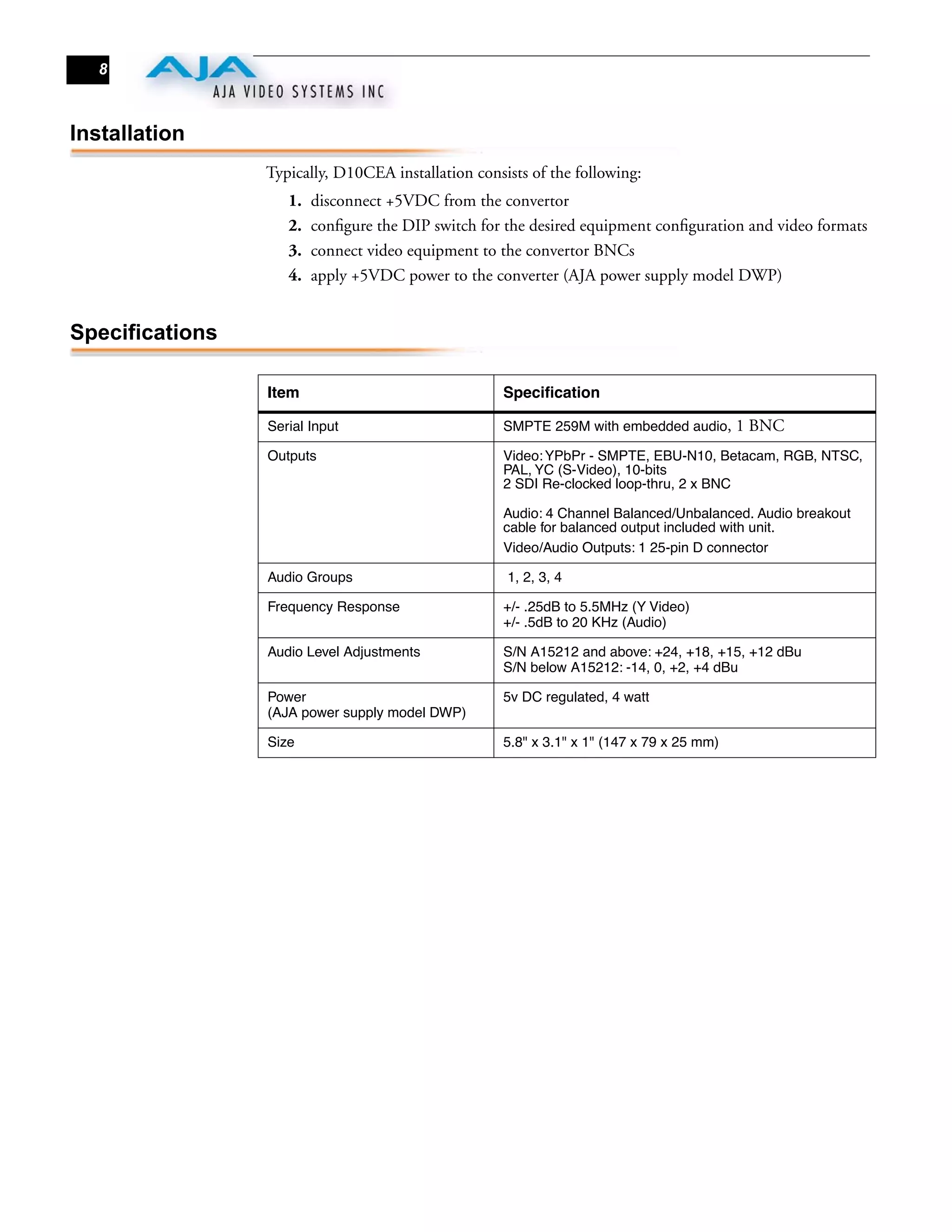 8



Installation
                 Typically, D10CEA installation consists of the following:
                    1.   disconnect +5VDC from the convertor
                    2.   conﬁgure the DIP switch for the desired equipment conﬁguration and video formats
                    3.   connect video equipment to the convertor BNCs
                    4.   apply +5VDC power to the converter (AJA power supply model DWP)


Specifications

                 Item                                Speciﬁcation

                 Serial Input                        SMPTE 259M with embedded audio,       1 BNC
                 Outputs                             Video: YPbPr - SMPTE, EBU-N10, Betacam, RGB, NTSC,
                                                     PAL, YC (S-Video), 10-bits
                                                     2 SDI Re-clocked loop-thru, 2 x BNC

                                                     Audio: 4 Channel Balanced/Unbalanced. Audio breakout
                                                     cable for balanced output included with unit.
                                                     Video/Audio Outputs: 1 25-pin D connector

                 Audio Groups                        1, 2, 3, 4

                 Frequency Response                  +/- .25dB to 5.5MHz (Y Video)
                                                     +/- .5dB to 20 KHz (Audio)

                 Audio Level Adjustments             S/N A15212 and above: +24, +18, +15, +12 dBu
                                                     S/N below A15212: -14, 0, +2, +4 dBu

                 Power                               5v DC regulated, 4 watt
                 (AJA power supply model DWP)

                 Size                                5.8" x 3.1" x 1" (147 x 79 x 25 mm)
 