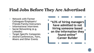 Find Jobs Before They Are Advertised
▪ Network with Former
Colleagues/Employers/
Friends/Family/Instructors
▪ Informational Interviews
▪ Social Networking (e.g.
LinkedIn)
▪ Target Specific Companies
▪ Attend Conferences, Fairs,
Mixers and Other Events
“63% of hiring managers
have admitted to not
hiring someone based
on the information they
found online”
-Career Builder
 