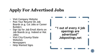 Apply For Advertised Jobs
▪ Visit Company Website
▪ Post Your Resume On Job
Boards (e.g. Cal Jobs or Career
Builder)
▪ Sign Up for Job Email Alerts on
Job Boards (e.g. Indeed or Hot
Jobs)
▪ Visit City/County/State
Websites
▪ Newspapers
▪ Help Wanted Signs
“1 out of every 4 job
openings are
advertised”
Jobpostings.net
 