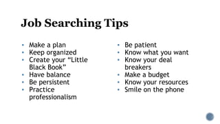 Job Searching Tips
▪ Be patient
▪ Know what you want
▪ Know your deal
breakers
▪ Make a budget
▪ Know your resources
▪ Smile on the phone
▪ Make a plan
▪ Keep organized
▪ Create your “Little
Black Book”
▪ Have balance
▪ Be persistent
▪ Practice
professionalism
 