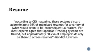 Resume
“According to CIO magazine, these systems discard
approximately 75% of submitted resumes for a variety of
(what would seem to be) inconsequential reasons. For
most experts agree that applicant tracking systems are
flawed, but approximately 50-75% of employers do rely
on them to screen resumes”-Meridith Levinson
 