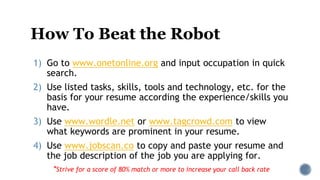 How To Beat the Robot
1) Go to www.onetonline.org and input occupation in quick
search.
2) Use listed tasks, skills, tools and technology, etc. for the
basis for your resume according the experience/skills you
have.
3) Use www.wordle.net or www.tagcrowd.com to view
what keywords are prominent in your resume.
4) Use www.jobscan.co to copy and paste your resume and
the job description of the job you are applying for.
*Strive for a score of 80% match or more to increase your call back rate
 