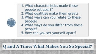 Q and A Time: What Makes You So Special?
1.What characteristics made these
people set apart?
2.What qualities make them great?
3.What ways can you relate to these
people?
4.What ways do you differ from these
people?
5.How can you set yourself apart?
 