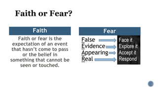 Faith or Fear?
Faith
Faith or fear is the
expectation of an event
that hasn’t come to pass
or the belief in
something that cannot be
seen or touched.
False
Evidence
Appearing
Real
Fear
 