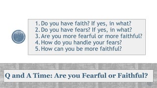 Q and A Time: Are you Fearful or Faithful?
1.Do you have faith? If yes, in what?
2.Do you have fears? If yes, in what?
3.Are you more fearful or more faithful?
4.How do you handle your fears?
5.How can you be more faithful?
 