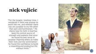 nick vujicic
“For the longest, loneliest time, I
wondered if there was anyone on
earth like me, and whether there
was any purpose to my life other
than pain and humiliation.” He
shares how his faith in God has
been his central source of
strength and explains that once
he found his own sense of
purpose-inspiring others to make
their lives and the world better-
he found the confidence to build
a rewarding and productive life
without limits.”
 