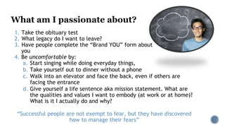 What am I passionate about?
1. Take the obituary test
2. What legacy do I want to leave?
3. Have people complete the “Brand YOU” form about
you
4. Be uncomfortable by:
a. Start singing while doing everyday things,
b. Take yourself out to dinner without a phone
c. Walk into an elevator and face the back, even if others are
facing the entrance
d. Give yourself a life sentence aka mission statement. What are
the qualities and values I want to embody (at work or at home)?
What is it I actually do and why?
“Successful people are not exempt to fear, but they have discovered
how to manage their fears”
 