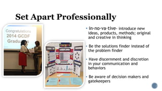 Set Apart Professionally
▪ in·no·va·tive- introduce new
ideas, products, methods; original
and creative in thinking
▪ Be the solutions finder instead of
the problem finder
▪ Have discernment and discretion
in your communication and
behaviors
▪ Be aware of decision makers and
gatekeepers
 