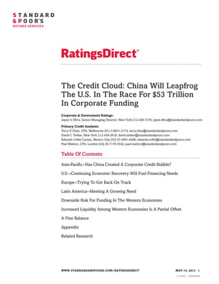 The Credit Cloud: China Will Leapfrog
The U.S. In The Race For $53 Trillion
In Corporate Funding
Corporate & Government Ratings:
Jayan U Dhru, Senior Managing Director, New York 212-438-7276; jayan.dhru@standardandpoors.com
Primary Credit Analysts:
Terry E Chan, CFA, Melbourne (61) 3-9631-2174; terry.chan@standardandpoors.com
David C Tesher, New York 212-438-2618; david.tesher@standardandpoors.com
Eduardo Uribe-Caraza, Mexico City (52) 55-5081-4408; eduardo.uribe@standardandpoors.com
Paul Watters, CFA, London (44) 20-7176-3542; paul.watters@standardandpoors.com
Table Of Contents
Asia-Pacific--Has China Created A Corporate Credit Bubble?
U.S.--Continuing Economic Recovery Will Fuel Financing Needs
Europe--Trying To Get Back On Track
Latin America--Meeting A Growing Need
Downside Risk For Funding In The Western Economies
Increased Liquidity Among Western Economies Is A Partial Offset
A Fine Balance
Appendix
Related Research
WWW.STANDARDANDPOORS.COM/RATINGSDIRECT MAY 14, 2013 1
1132346 | 300000480
 