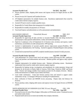 Accounts Payable Lead Feb 2012 – Dec 2012
• Process purchase orders, shipping debit memos and expense invoices for largest division on JDE
system.
• Process invoices for Corporate and Canadian divisions.
• AP Helpdesk representative for multiple business units. Resolutions implemented when raised by
vendor and/or internal company inquiries.
• Assisted AP team to resolve complex payables issues.
• Responsible for Vendor Master data management for multiple brands.
• Responsible for monthly rent payments on 150 leases.
• Travel and Expense card administrator as well as procurement card administrator.
KELLWOOD COMPANY Chesterfield, Missouri 2009 –2012
Accounts Payable Supervisor Feb 2009 – Feb 2012
• Responsible for supervising all daily activities in Accounts Payable while also being involved in
special projects, daily payment authorizations, weekly and month-end reporting.
• Supervise 6 employees in the A/P department for 22 business units, inventory and expense, vendor
maintenance, reconciliation of credit card payments, 1099 reporting.
• Assisted in implementation of accounts payable process improvement projects-Workflow, EFT
Automation, Standardization, Call Tracking. Assisted in upgrade of Standard Register check printing
system
• Created and incorporated forms and SOX compliant standard practice manuals for daily processes.
Accounts Payable Senior Specialist Aug 1999 – Feb 2009
• Lead administrator for Concur/Vinnet travel and expense system processing for 600+ employees.
Travel and purchase card administration and accrual. Maintain profiles and approve daily expense
reports.
• Helpdesk representative for multiple business units. Maintain call-tracking system. Resolutions
implemented when raised by vendor and/or internal company inquiries.
• Responsible for banking set-ups, investigations and amendments for vendor payments, foreign and
domestic for all divisions in Oracle, Bank of America, Wells Fargo, Wachovia, HSBC and Scotia
Bank. Oversee and manage monthly travel expense accruals for all company divisions. Balance
month end transactions in USBank Access Online and Oracle.
• Lead vendor maintenance. Create best business practice form and manual to support vendor
maintenance set-ups. Co-managed 1099 process including W-9 administration.
• Daily verification of Oracle and DOS400 invoice processing. Prepare daily trial balances for
divisions.
• Process purchase orders, shipping debit memos and expense invoices for largest division on DOS400
system.
WHITE-RODGERS DIV OF EMERSON ELECTRIC St Louis, Missouri 1996 –1999
Accounts Payable Clerk Nov 1996 – Aug 1999
• Processed invoices for entire White-Rodgers Affton plant on JD Edwards system. Vouchered invoices
and mailed weekly checks.
• Prepared month end invoice in transit and monthly inter-company statements.
 