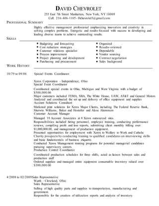 DAVID CHEVROLET
255 East 7th Street Manhattan, New York, NY 10009
Cell: 216-406-1105 - Dchevrolet5@gmail.com
PROFESSIONAL SUMMARY
Highly effective management professional emphasizing innovation and creativity in
solving complex problems. Energetic and results-focused with success in developing and
leading diverse teams to achieve outstanding results.
SKILLS
Budgeting and forecasting Organized
Cost reduction strategies Results-oriented
Customer relations specialist Dependable
Process improvement Vendor sourcing
Project planning and development Contract negotiation
Purchasing and procurement Sales background
WORK HISTORY
10/79 to 09/06 Special Events Coordinator
Xerox Corporation – Independence, Ohio
Special Event Coordinator
Coordinated special events in Ohio, Michigan and West Virginia with a budget of
$500,000.00
Major customers included FEMA, SBA, The White House, UAW, AT&T and General Motors
Analyzed and coordinated the set up and delivery of office equipment and supplies
Account Solutions Consultant
Marketed print solutions for Xerox Major Clients, including The Federal Reserve Bank,
Sherwin Williams, Baker and Hostetler and Alcoa Aluminum
Customer Account Manager
Managed 19 Account Associates at 8 Xerox outsourced sites.
Responsibilities included hiring personnel, employee training, conducting performance
reviews, compiling profit and loss reports, submitting client monthly billing over
$1,000,000.00, and management of production equipment.
Presented opportunities for employment with Xerox to Welfare to Work and Catholic
Charity prospects by conducting training to qualified candidates on interviewing skills
and basic fundamentals of business etiquette.
Conducted Xerox Management training programs for potential managerial candidates
pursuing supervisory careers.
Production Control Coordinator
Coordinated production schedules for three shifts, acted as liaison between sales and
production staff
Ordered supplies and managed entire equipment consumable inventory valued over
$300,000.00
4/2008 to 02/2009Sales Representative
Wurth – Cleveland, Ohio
Sales Representative
Selling of high quality parts and supplies to transportation, manufacturing and
government.
Responsible for the creation of utilization reports and analysis of inventory
 