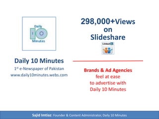 Daily 10 Minutes
1st e-Newspaper of Pakistan
www.daily10minutes.webs.com
Sajid Imtiaz: Founder & Content Administrator, Daily 10 Minutes
298,000+Views
on
Slideshare
Brands & Ad Agencies
feel at ease
to advertise with
Daily 10 Minutes
 