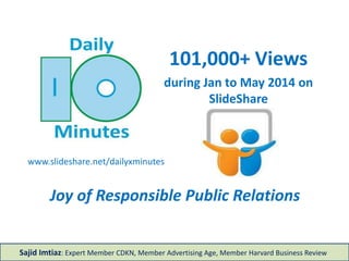 101,000+ Views
during Jan to May 2014 on
SlideShare
www.slideshare.net/dailyxminutes
Joy of Responsible Public Relations
Sajid Imtiaz: Expert Member CDKN, Member Advertising Age, Member Harvard Business Review
 