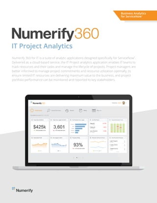 IT Project Analytics
Numerify 360 for IT is a suite of analytic applications designed speciﬁcally for ServiceNow .
Delivered as a cloud-based service, the IT Project analytics application enables IT teams to
track resources and their tasks and manage the lifecycle of projects. Project managers are
better informed to manage project commitments and resource utilization optimally, to
ensure limited IT resources are delivering maximum value to the business, and project
portfolio performance can be monitored and reported to key stakeholders.
Business Analytics
for ServiceNow®
 